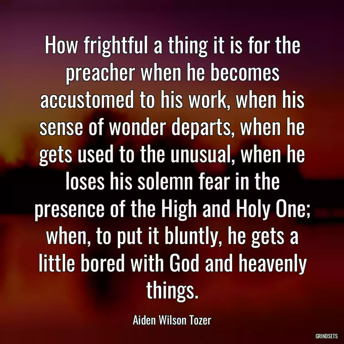 How frightful a thing it is for the preacher when he becomes accustomed to his work, when his sense of wonder departs, when he gets used to the unusual, when he loses his solemn fear in the presence of the High and Holy One; when, to put it bluntly, he gets a little bored with God and heavenly things.