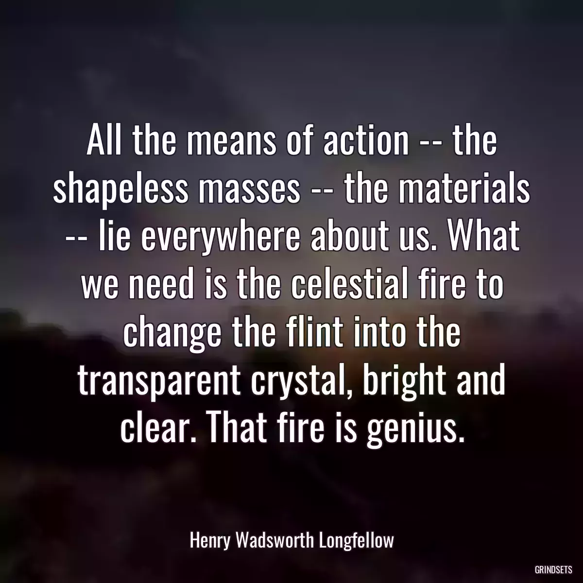 All the means of action -- the shapeless masses -- the materials -- lie everywhere about us. What we need is the celestial fire to change the flint into the transparent crystal, bright and clear. That fire is genius.