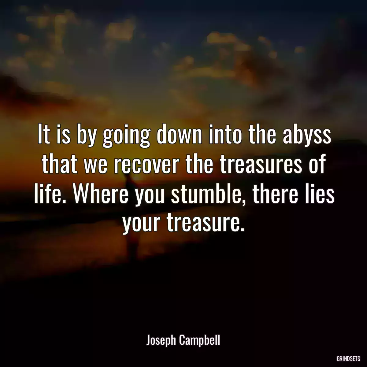 It is by going down into the abyss that we recover the treasures of life. Where you stumble, there lies your treasure.