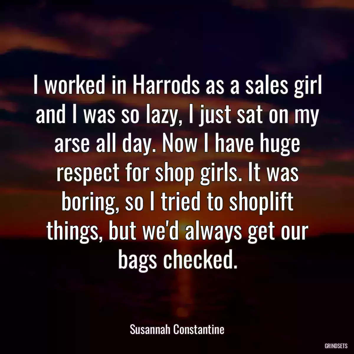 I worked in Harrods as a sales girl and I was so lazy, I just sat on my arse all day. Now I have huge respect for shop girls. It was boring, so I tried to shoplift things, but we\'d always get our bags checked.