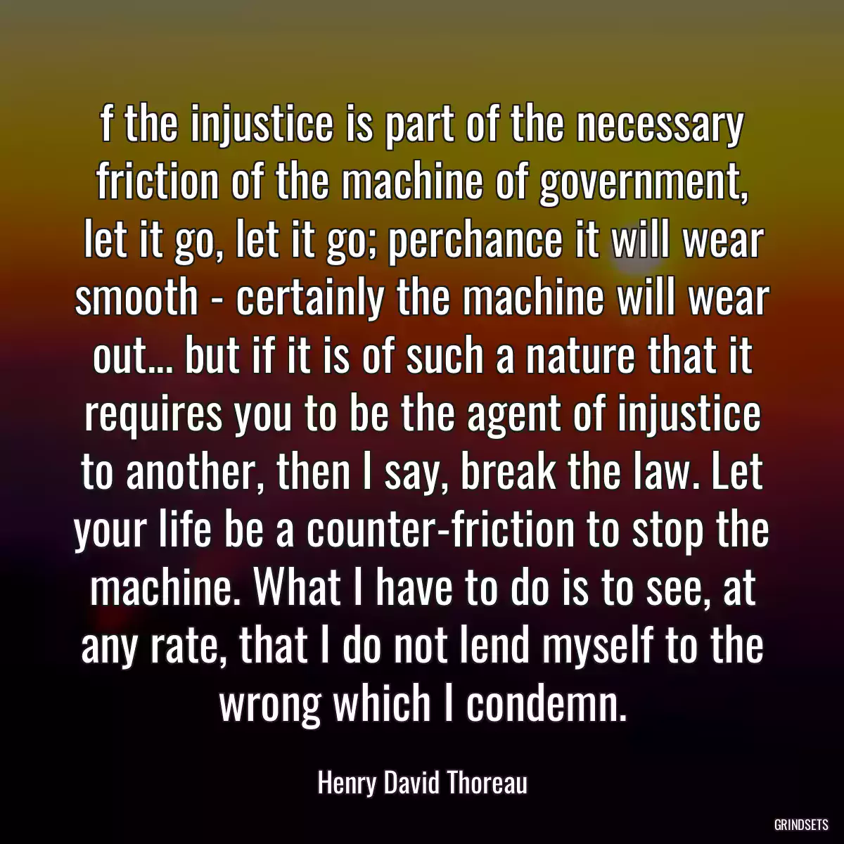 f the injustice is part of the necessary friction of the machine of government, let it go, let it go; perchance it will wear smooth - certainly the machine will wear out... but if it is of such a nature that it requires you to be the agent of injustice to another, then I say, break the law. Let your life be a counter-friction to stop the machine. What I have to do is to see, at any rate, that I do not lend myself to the wrong which I condemn.