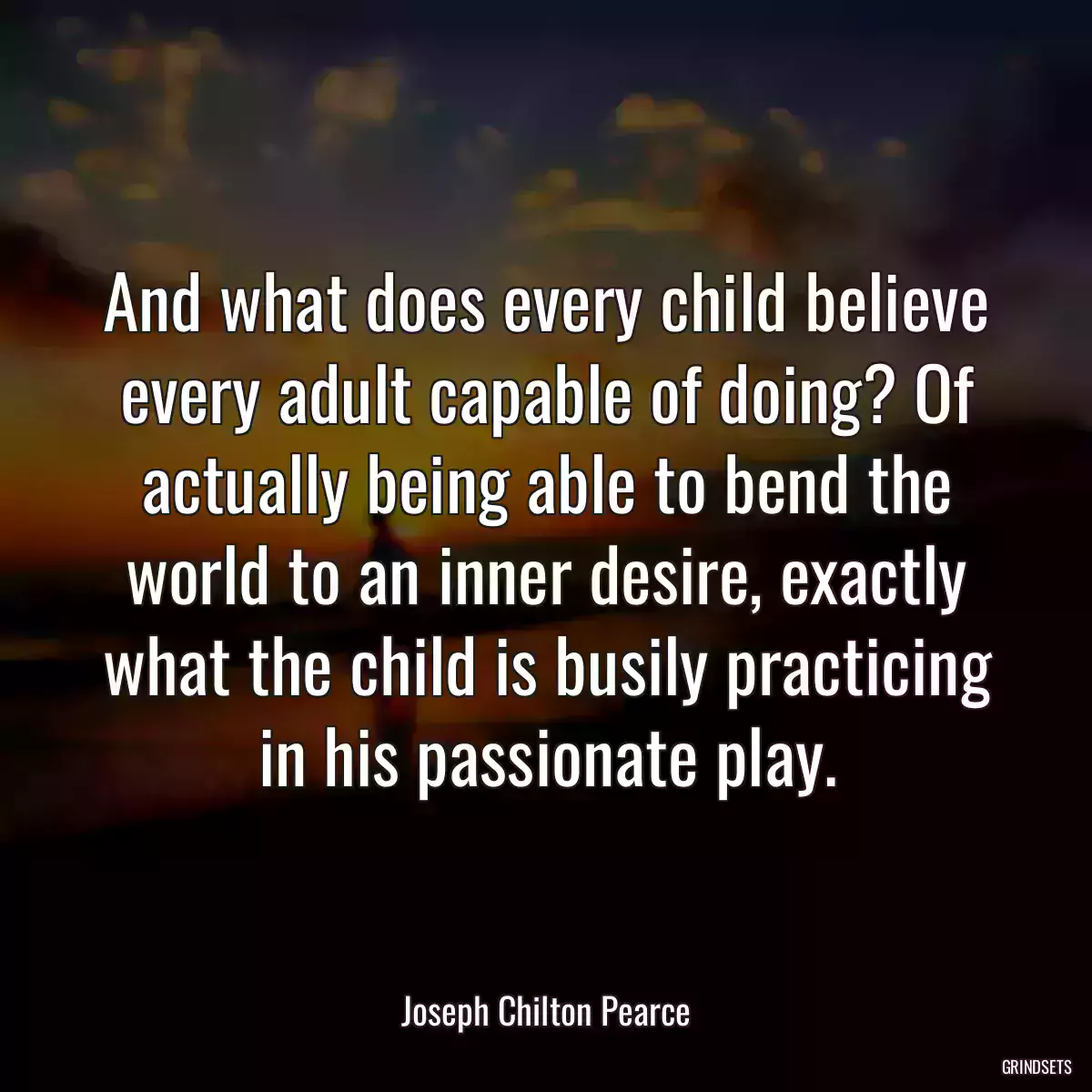 And what does every child believe every adult capable of doing? Of actually being able to bend the world to an inner desire, exactly what the child is busily practicing in his passionate play.