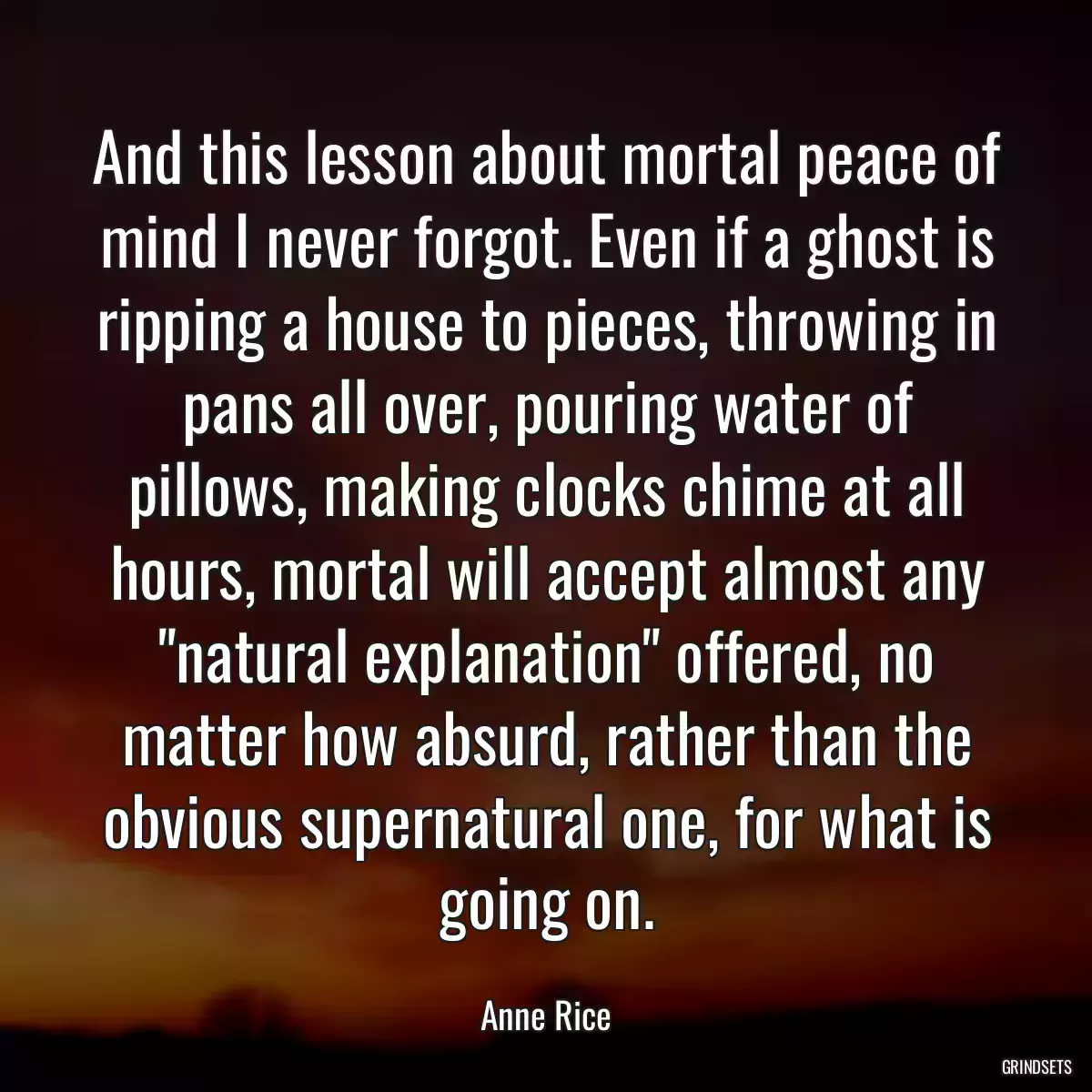 And this lesson about mortal peace of mind I never forgot. Even if a ghost is ripping a house to pieces, throwing in pans all over, pouring water of pillows, making clocks chime at all hours, mortal will accept almost any \