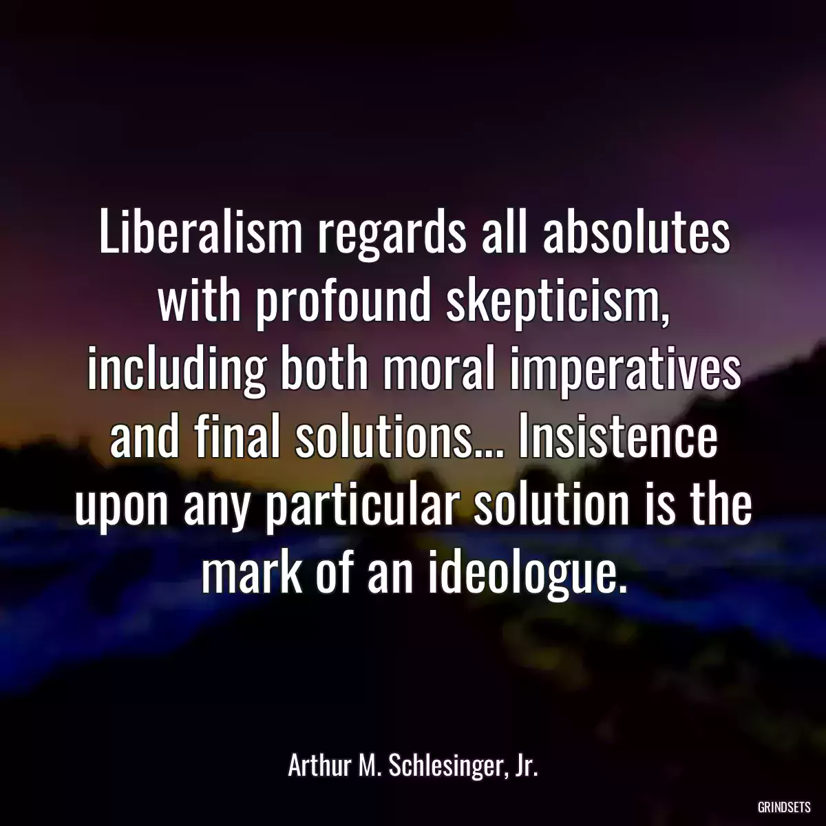 Liberalism regards all absolutes with profound skepticism, including both moral imperatives and final solutions... Insistence upon any particular solution is the mark of an ideologue.