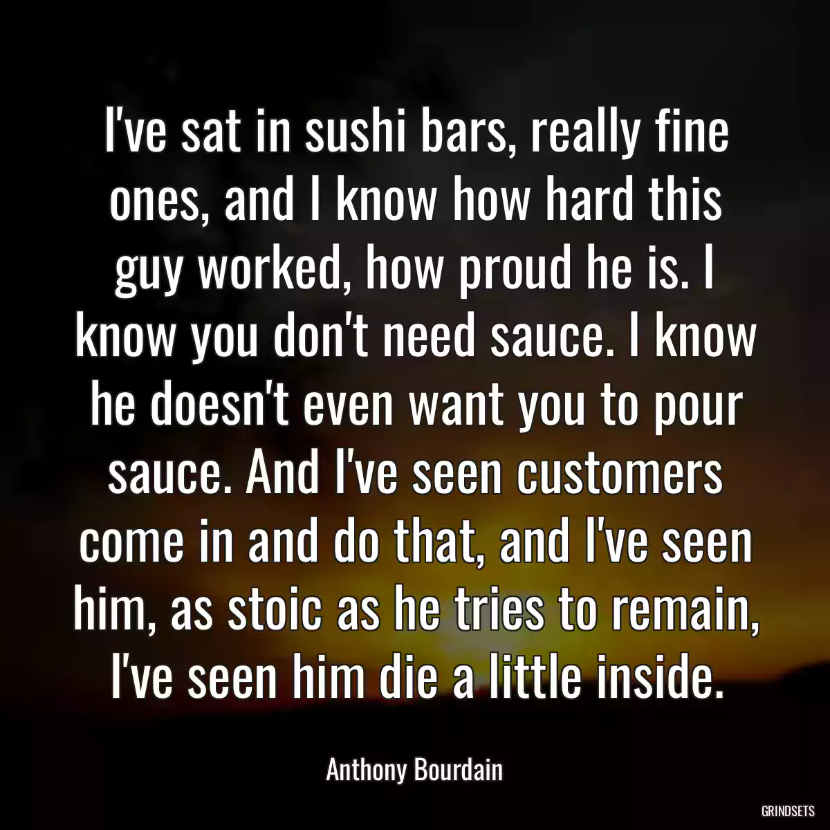 I\'ve sat in sushi bars, really fine ones, and I know how hard this guy worked, how proud he is. I know you don\'t need sauce. I know he doesn\'t even want you to pour sauce. And I\'ve seen customers come in and do that, and I\'ve seen him, as stoic as he tries to remain, I\'ve seen him die a little inside.