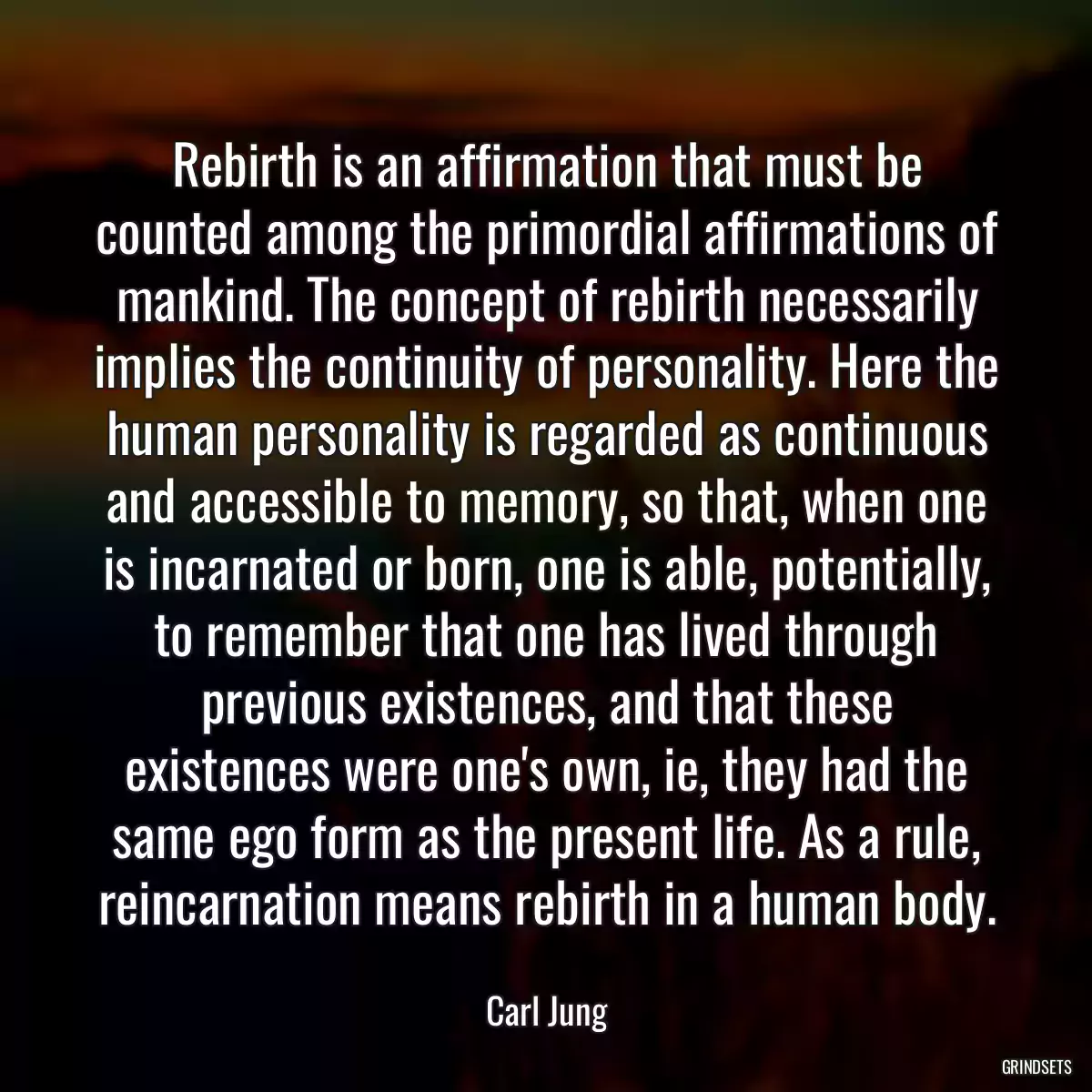 Rebirth is an affirmation that must be counted among the primordial affirmations of mankind. The concept of rebirth necessarily implies the continuity of personality. Here the human personality is regarded as continuous and accessible to memory, so that, when one is incarnated or born, one is able, potentially, to remember that one has lived through previous existences, and that these existences were one\'s own, ie, they had the same ego form as the present life. As a rule, reincarnation means rebirth in a human body.