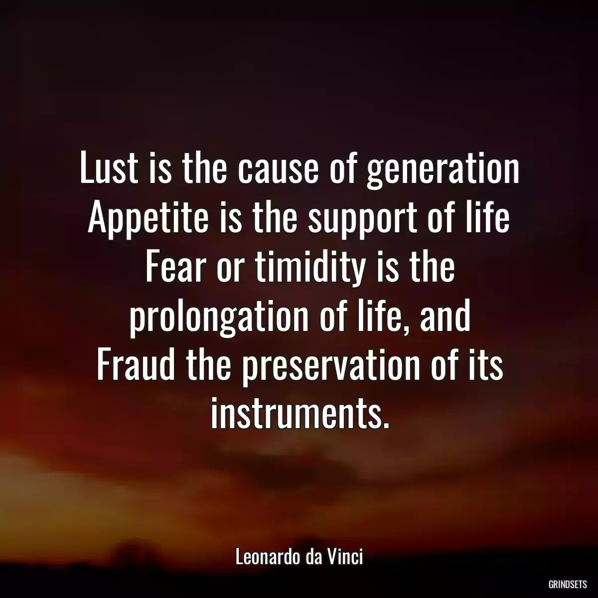 Lust is the cause of generation
Appetite is the support of life
Fear or timidity is the prolongation of life, and
Fraud the preservation of its instruments.