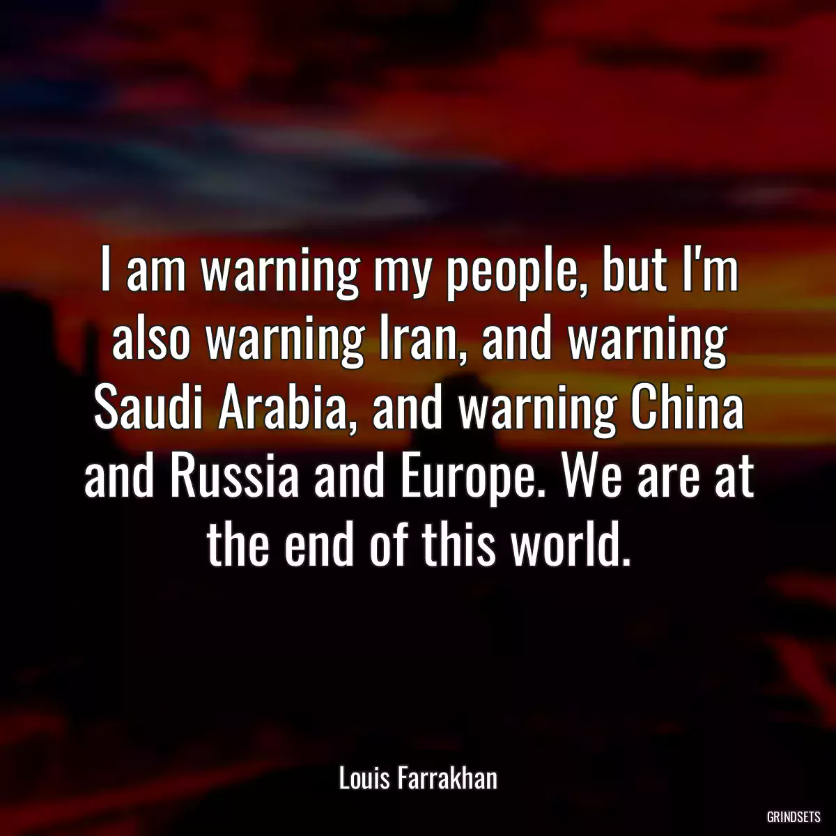 I am warning my people, but I\'m also warning Iran, and warning Saudi Arabia, and warning China and Russia and Europe. We are at the end of this world.