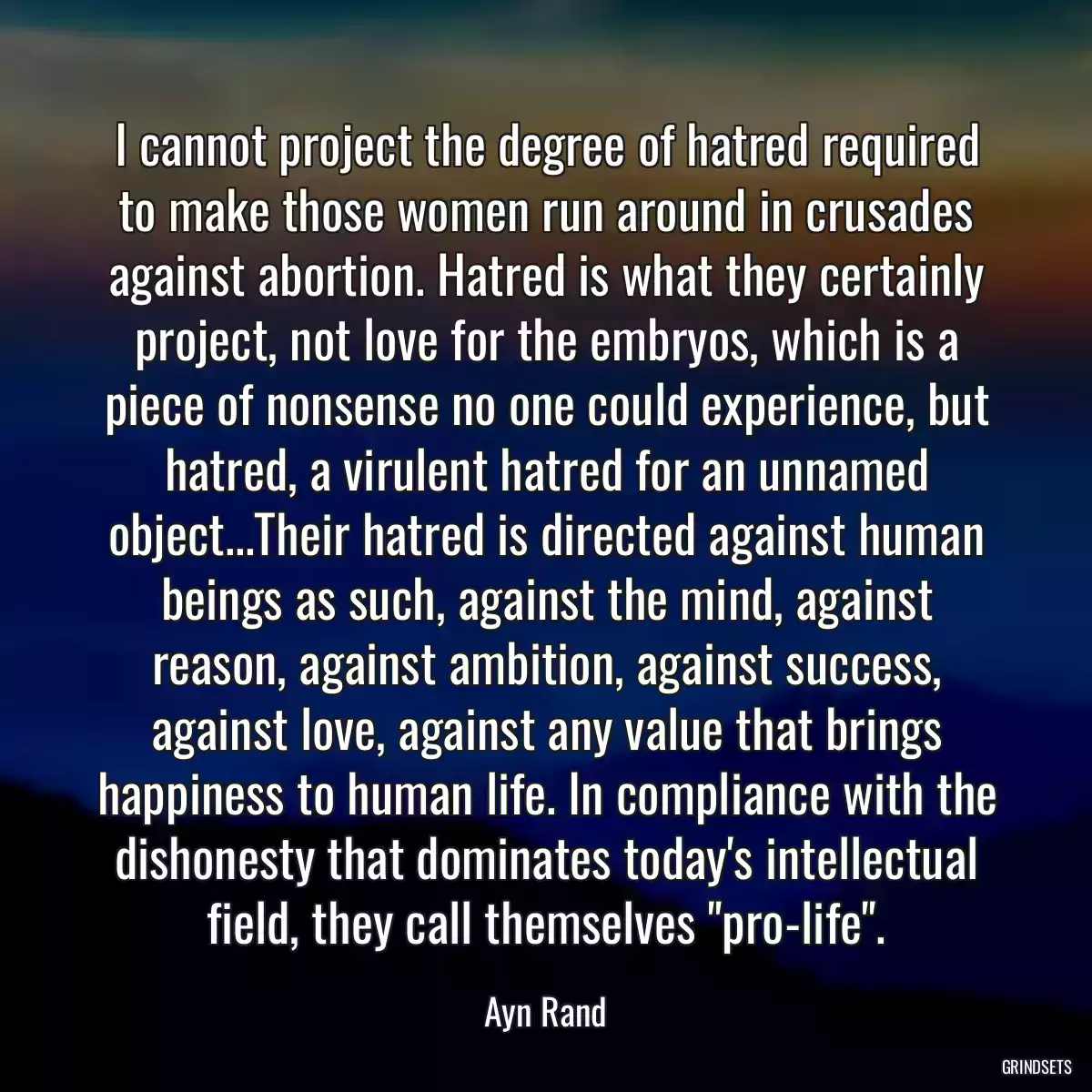 I cannot project the degree of hatred required to make those women run around in crusades against abortion. Hatred is what they certainly project, not love for the embryos, which is a piece of nonsense no one could experience, but hatred, a virulent hatred for an unnamed object...Their hatred is directed against human beings as such, against the mind, against reason, against ambition, against success, against love, against any value that brings happiness to human life. In compliance with the dishonesty that dominates today\'s intellectual field, they call themselves \