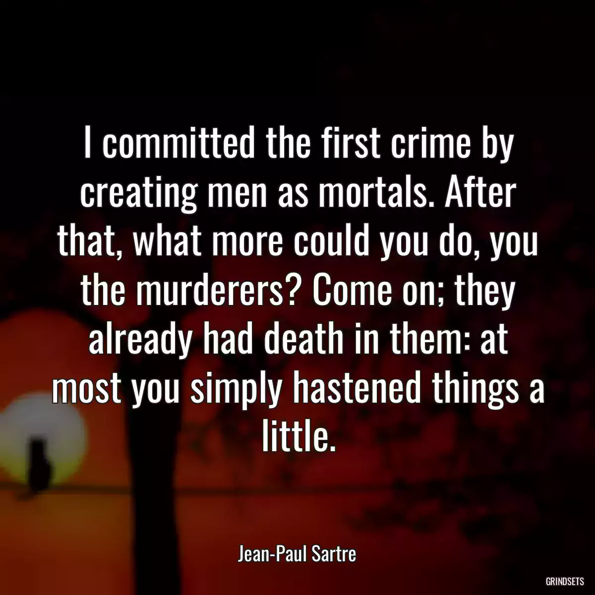 I committed the first crime by creating men as mortals. After that, what more could you do, you the murderers? Come on; they already had death in them: at most you simply hastened things a little.