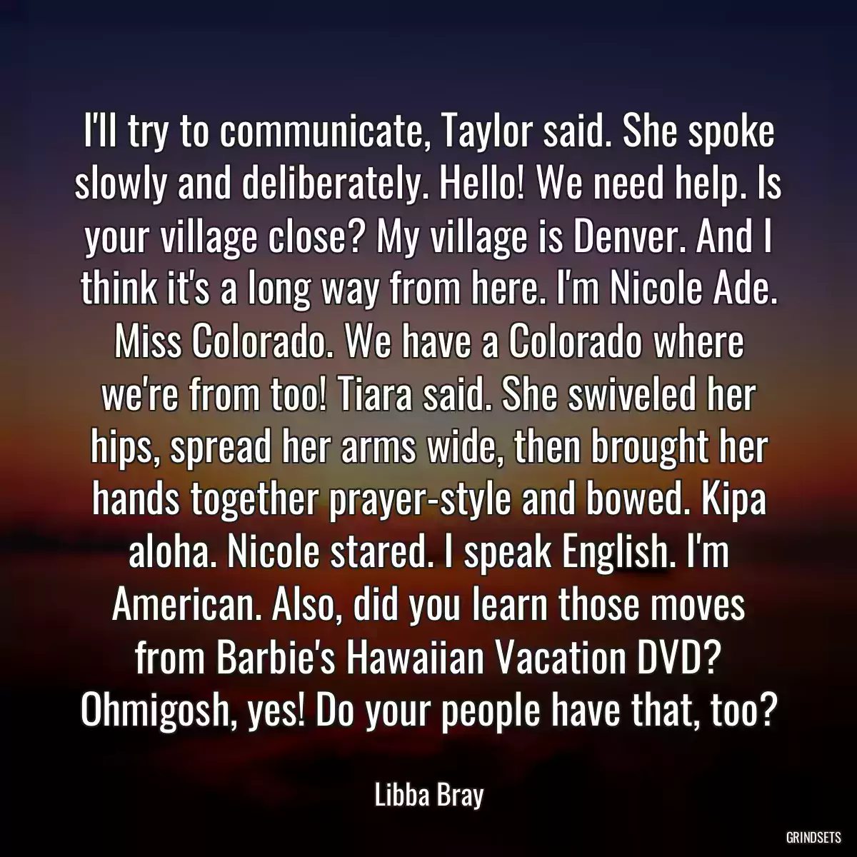 I\'ll try to communicate, Taylor said. She spoke slowly and deliberately. Hello! We need help. Is your village close? My village is Denver. And I think it\'s a long way from here. I\'m Nicole Ade. Miss Colorado. We have a Colorado where we\'re from too! Tiara said. She swiveled her hips, spread her arms wide, then brought her hands together prayer-style and bowed. Kipa aloha. Nicole stared. I speak English. I\'m American. Also, did you learn those moves from Barbie\'s Hawaiian Vacation DVD? Ohmigosh, yes! Do your people have that, too?