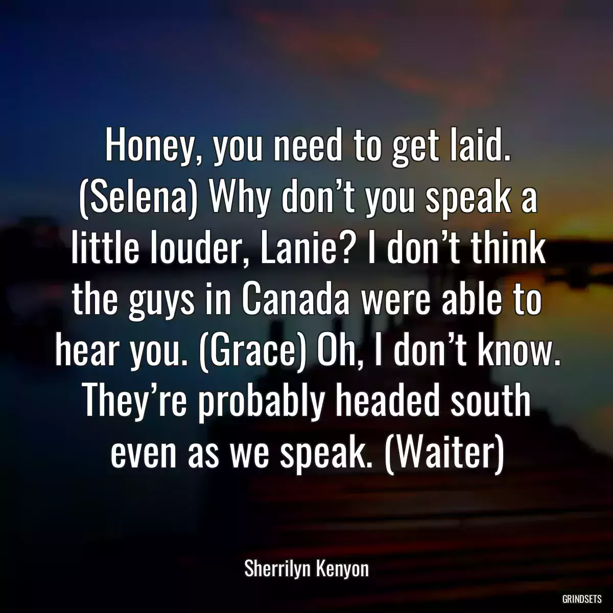 Honey, you need to get laid. (Selena) Why don’t you speak a little louder, Lanie? I don’t think the guys in Canada were able to hear you. (Grace) Oh, I don’t know. They’re probably headed south even as we speak. (Waiter)