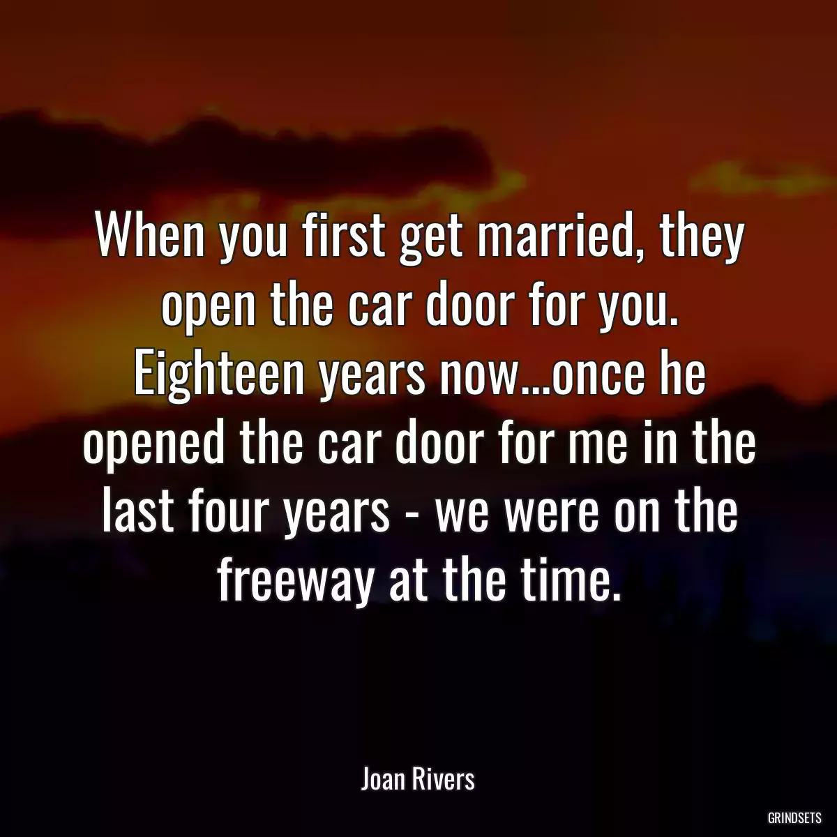 When you first get married, they open the car door for you. Eighteen years now...once he opened the car door for me in the last four years - we were on the freeway at the time.