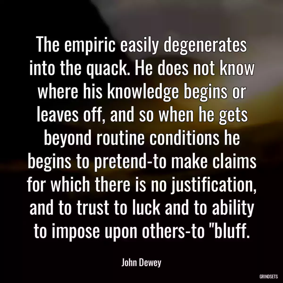 The empiric easily degenerates into the quack. He does not know where his knowledge begins or leaves off, and so when he gets beyond routine conditions he begins to pretend-to make claims for which there is no justification, and to trust to luck and to ability to impose upon others-to \