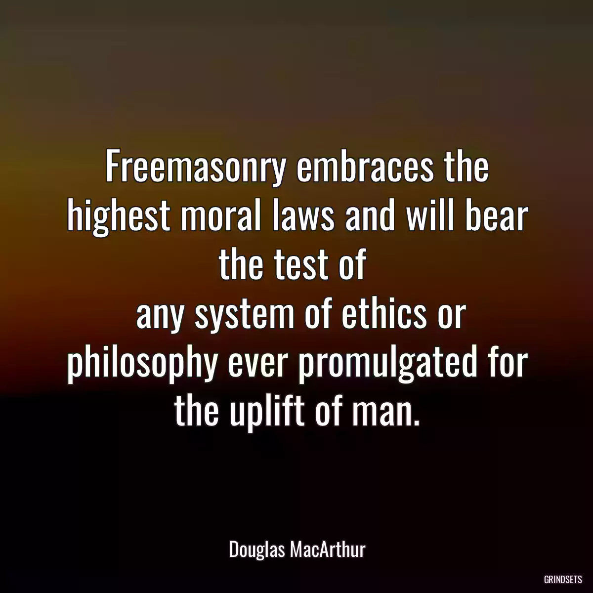 Freemasonry embraces the highest moral laws and will bear the test of 
 any system of ethics or philosophy ever promulgated for the uplift of man.