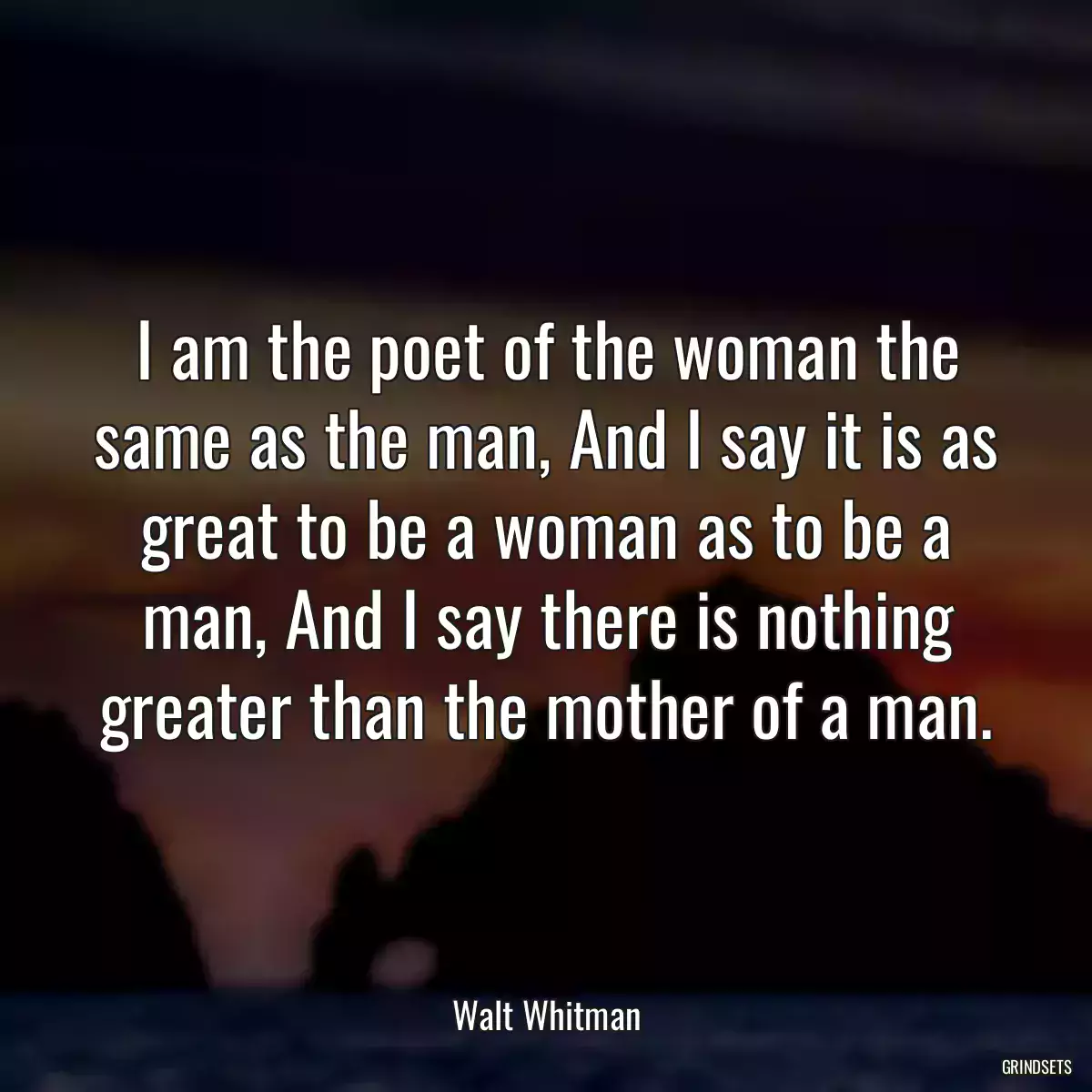 I am the poet of the woman the same as the man, And I say it is as great to be a woman as to be a man, And I say there is nothing greater than the mother of a man.