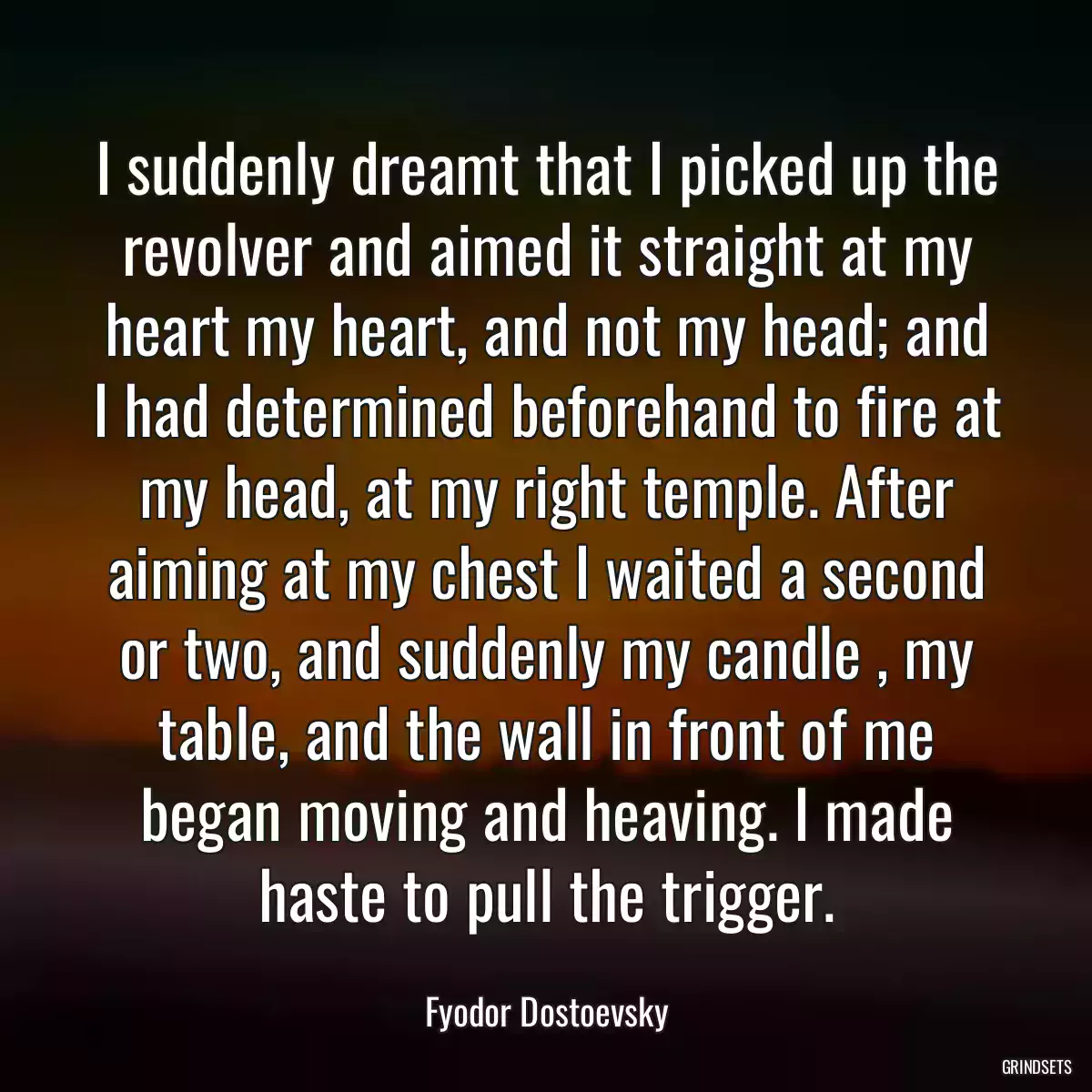 I suddenly dreamt that I picked up the revolver and aimed it straight at my heart my heart, and not my head; and I had determined beforehand to fire at my head, at my right temple. After aiming at my chest I waited a second or two, and suddenly my candle , my table, and the wall in front of me began moving and heaving. I made haste to pull the trigger.