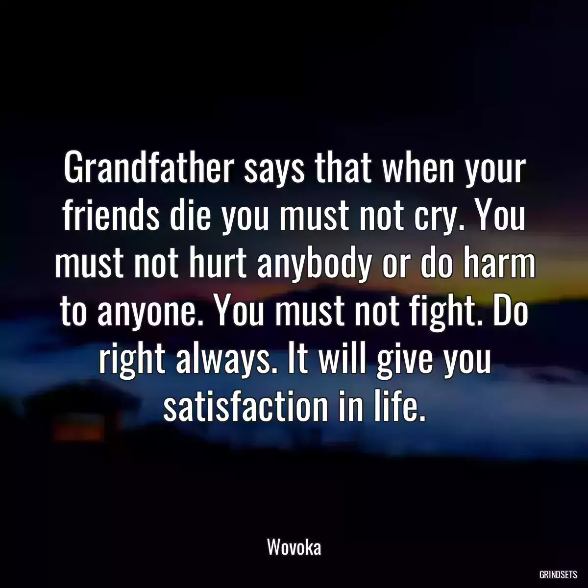 Grandfather says that when your friends die you must not cry. You must not hurt anybody or do harm to anyone. You must not fight. Do right always. It will give you satisfaction in life.