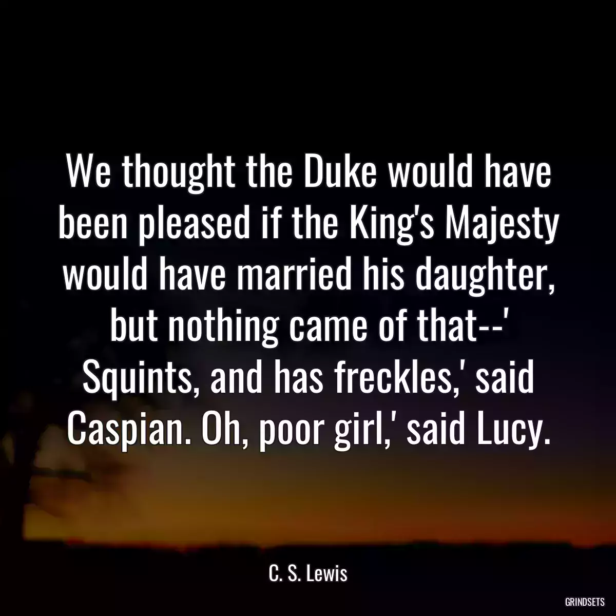 We thought the Duke would have been pleased if the King\'s Majesty would have married his daughter, but nothing came of that--\' Squints, and has freckles,\' said Caspian. Oh, poor girl,\' said Lucy.