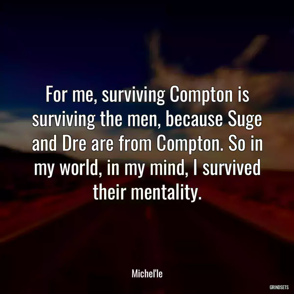 For me, surviving Compton is surviving the men, because Suge and Dre are from Compton. So in my world, in my mind, I survived their mentality.