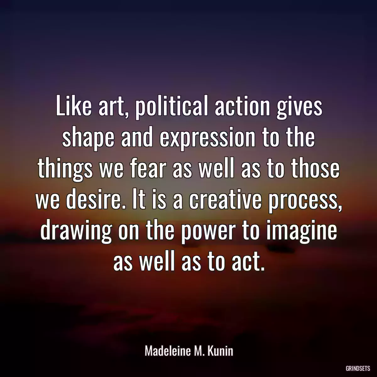 Like art, political action gives shape and expression to the things we fear as well as to those we desire. It is a creative process, drawing on the power to imagine as well as to act.