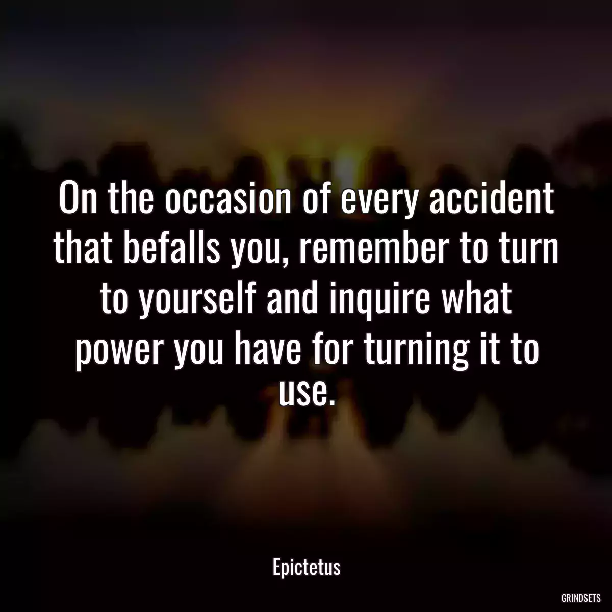 On the occasion of every accident that befalls you, remember to turn to yourself and inquire what power you have for turning it to use.