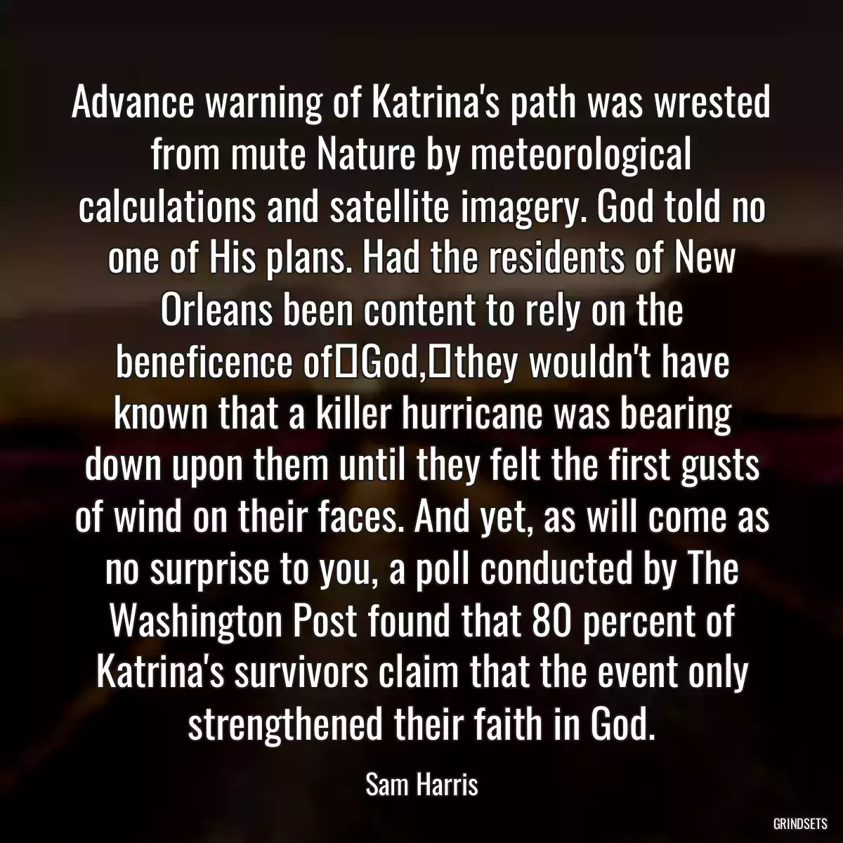 Advance warning of Katrina\'s path was wrested from mute Nature by meteorological calculations and satellite imagery. God told no one of His plans. Had the residents of New Orleans been content to rely on the beneficence of	God,	they wouldn\'t have known that a killer hurricane was bearing down upon them until they felt the first gusts of wind on their faces. And yet, as will come as no surprise to you, a poll conducted by The Washington Post found that 80 percent of Katrina\'s survivors claim that the event only strengthened their faith in God.