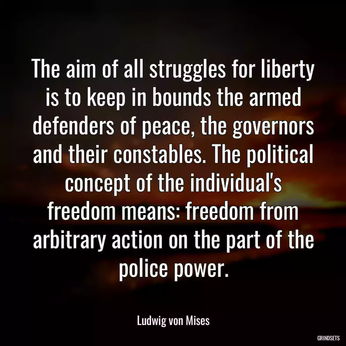 The aim of all struggles for liberty is to keep in bounds the armed defenders of peace, the governors and their constables. The political concept of the individual\'s freedom means: freedom from arbitrary action on the part of the police power.