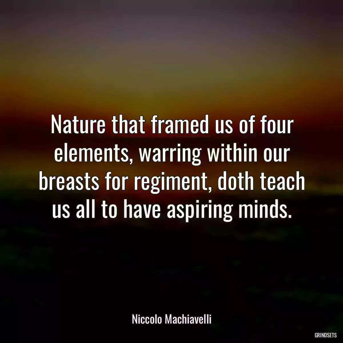 Nature that framed us of four elements, warring within our breasts for regiment, doth teach us all to have aspiring minds.