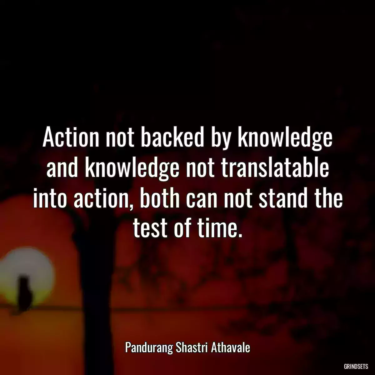 Action not backed by knowledge and knowledge not translatable into action, both can not stand the test of time.