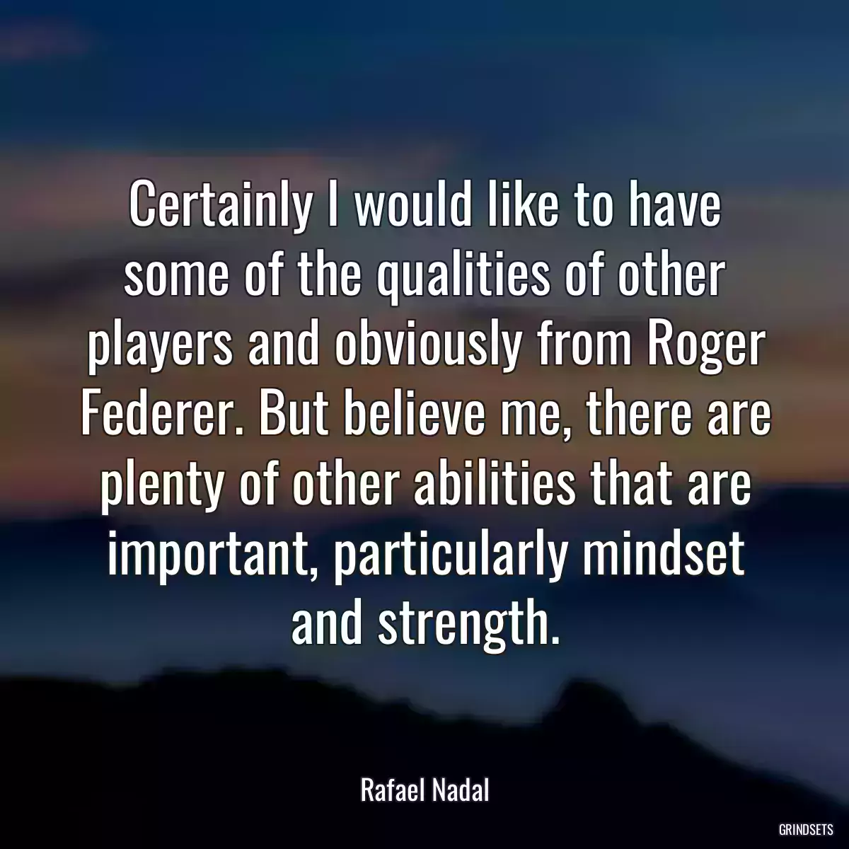 Certainly I would like to have some of the qualities of other players and obviously from Roger Federer. But believe me, there are plenty of other abilities that are important, particularly mindset and strength.