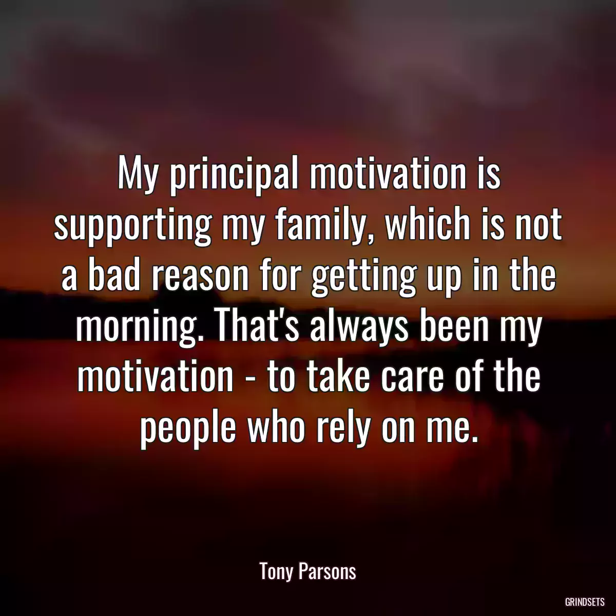 My principal motivation is supporting my family, which is not a bad reason for getting up in the morning. That\'s always been my motivation - to take care of the people who rely on me.