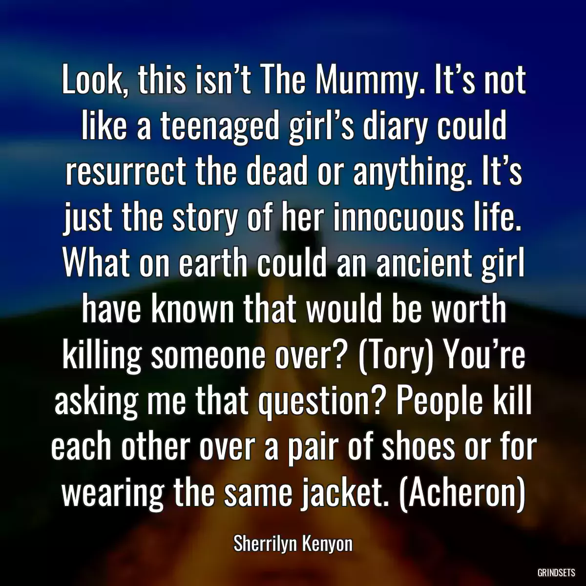 Look, this isn’t The Mummy. It’s not like a teenaged girl’s diary could resurrect the dead or anything. It’s just the story of her innocuous life. What on earth could an ancient girl have known that would be worth killing someone over? (Tory) You’re asking me that question? People kill each other over a pair of shoes or for wearing the same jacket. (Acheron)