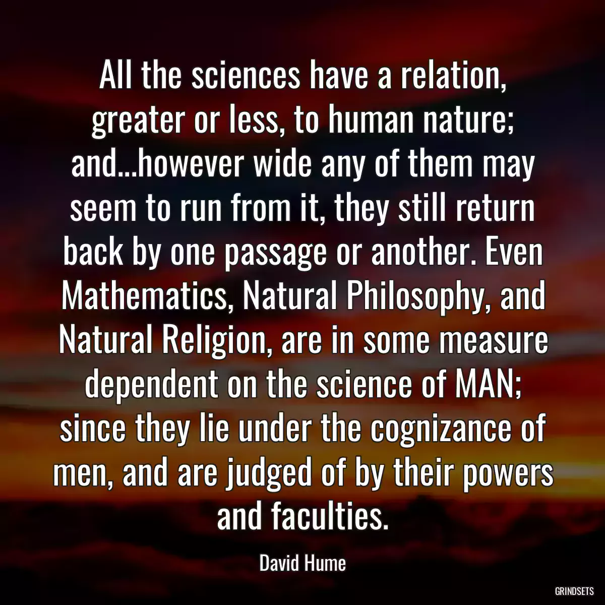 All the sciences have a relation, greater or less, to human nature; and...however wide any of them may seem to run from it, they still return back by one passage or another. Even Mathematics, Natural Philosophy, and Natural Religion, are in some measure dependent on the science of MAN; since they lie under the cognizance of men, and are judged of by their powers and faculties.