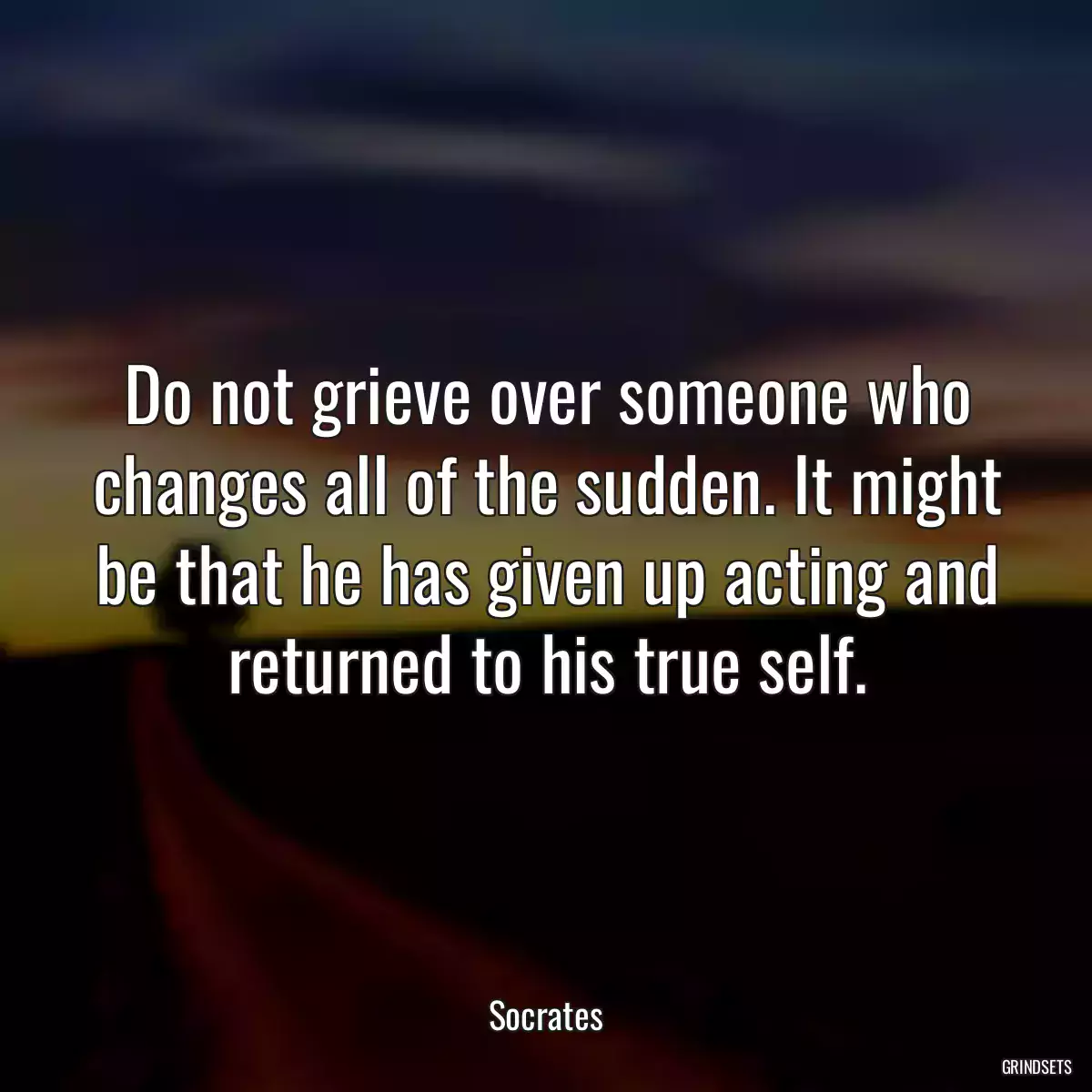 Do not grieve over someone who changes all of the sudden. It might be that he has given up acting and returned to his true self.