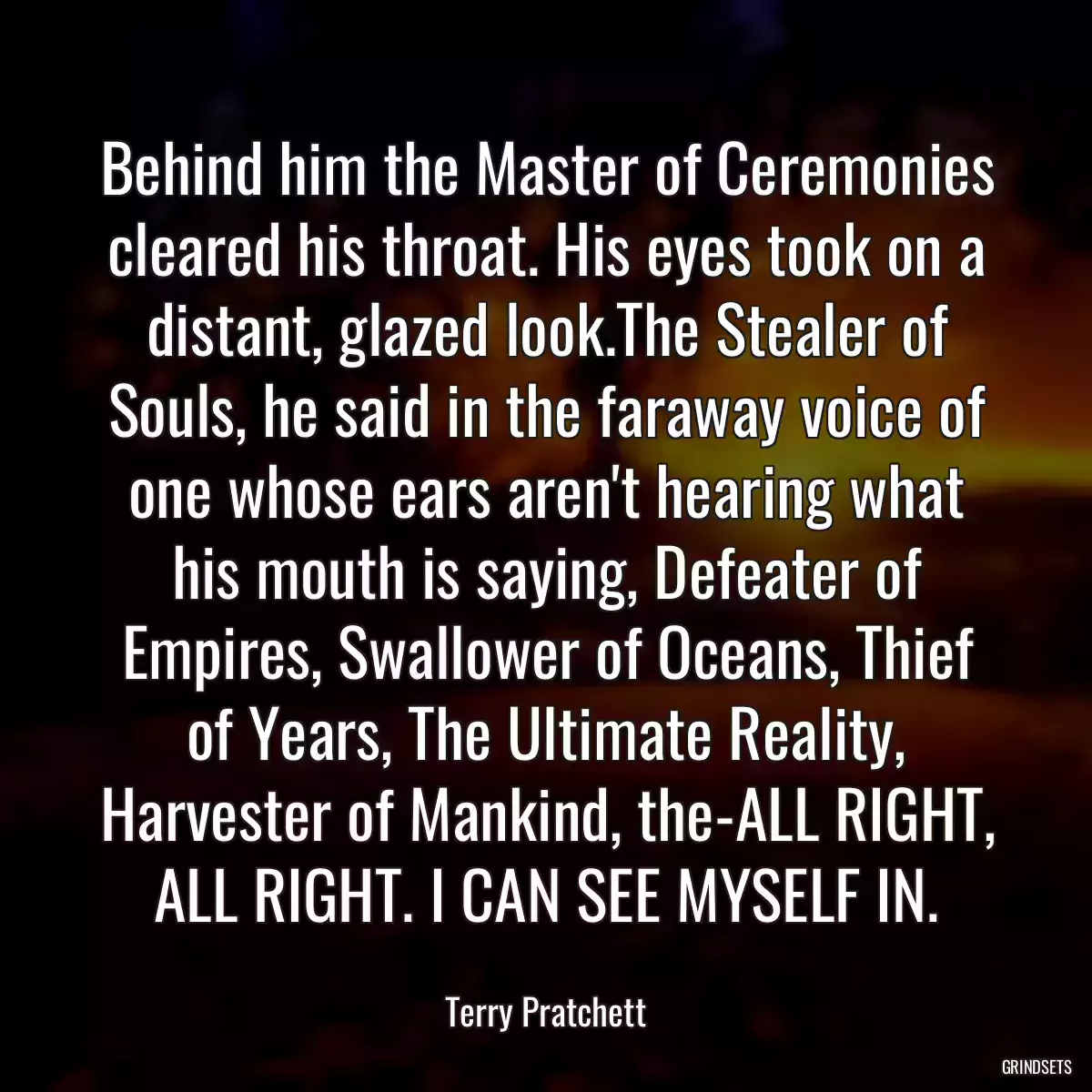 Behind him the Master of Ceremonies cleared his throat. His eyes took on a distant, glazed look.The Stealer of Souls, he said in the faraway voice of one whose ears aren\'t hearing what his mouth is saying, Defeater of Empires, Swallower of Oceans, Thief of Years, The Ultimate Reality, Harvester of Mankind, the-ALL RIGHT, ALL RIGHT. I CAN SEE MYSELF IN.