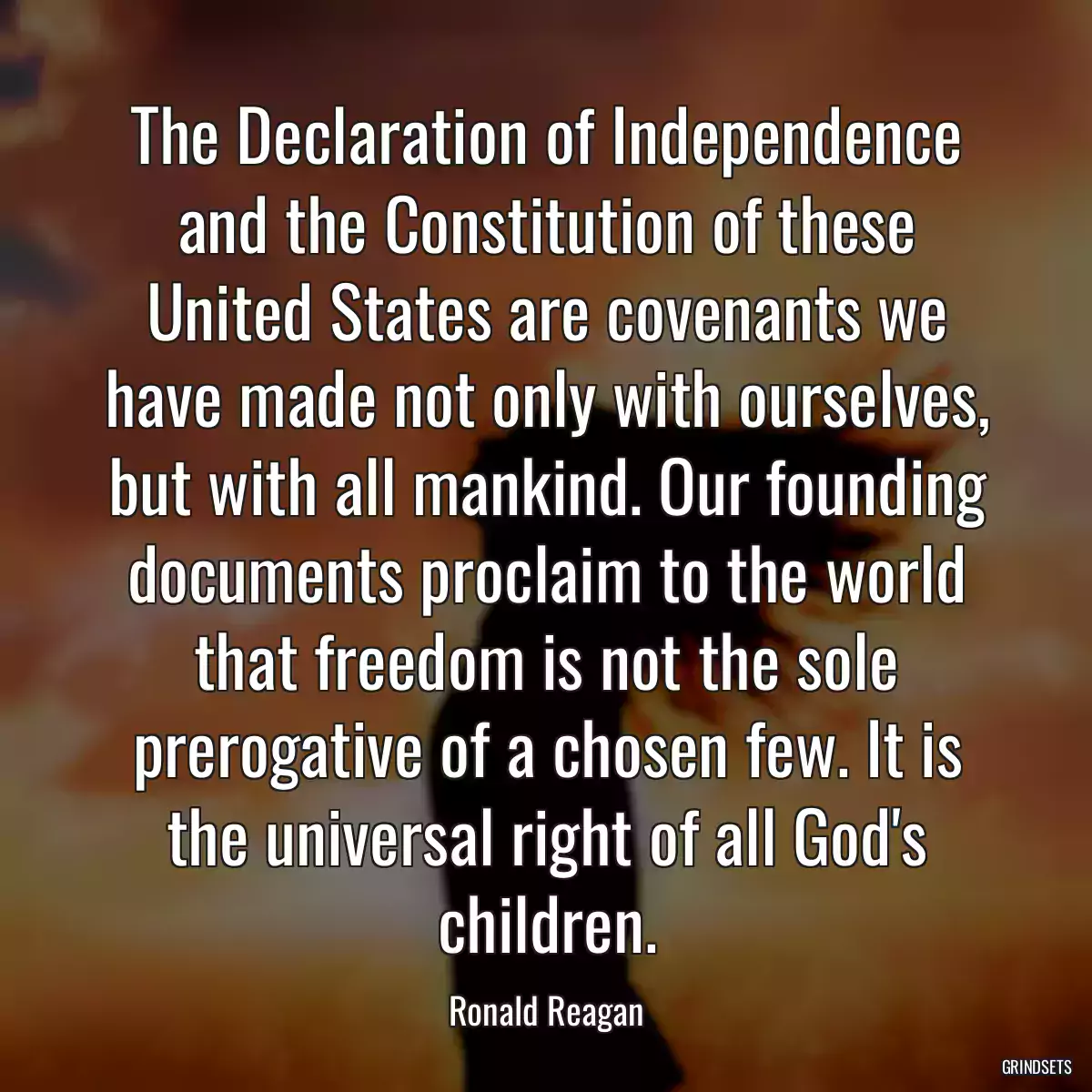 The Declaration of Independence and the Constitution of these United States are covenants we have made not only with ourselves, but with all mankind. Our founding documents proclaim to the world that freedom is not the sole prerogative of a chosen few. It is the universal right of all God\'s children.