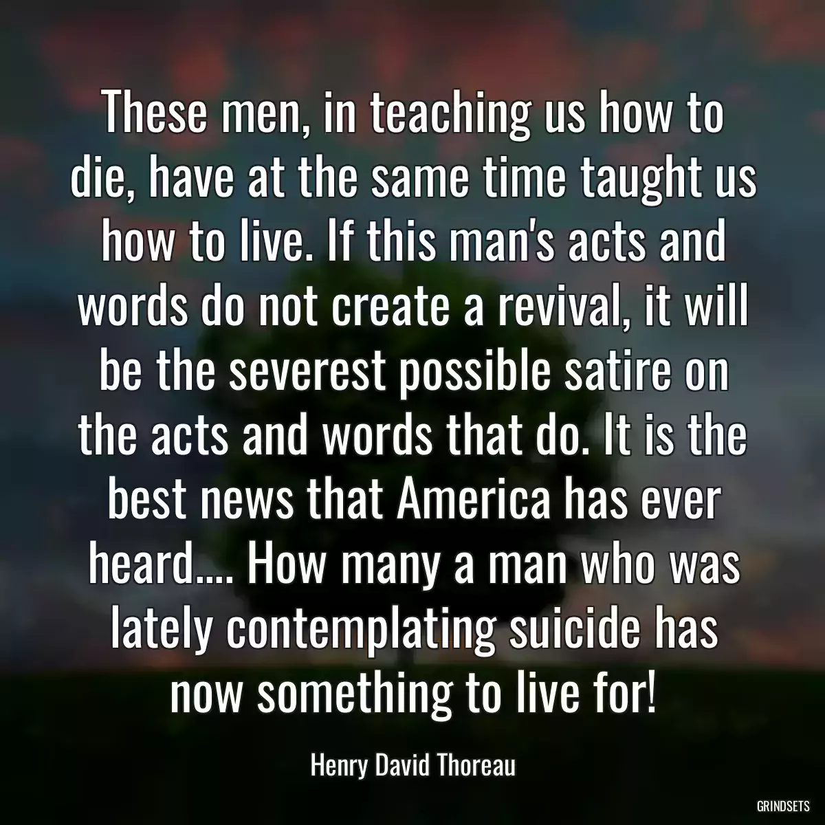 These men, in teaching us how to die, have at the same time taught us how to live. If this man\'s acts and words do not create a revival, it will be the severest possible satire on the acts and words that do. It is the best news that America has ever heard.... How many a man who was lately contemplating suicide has now something to live for!