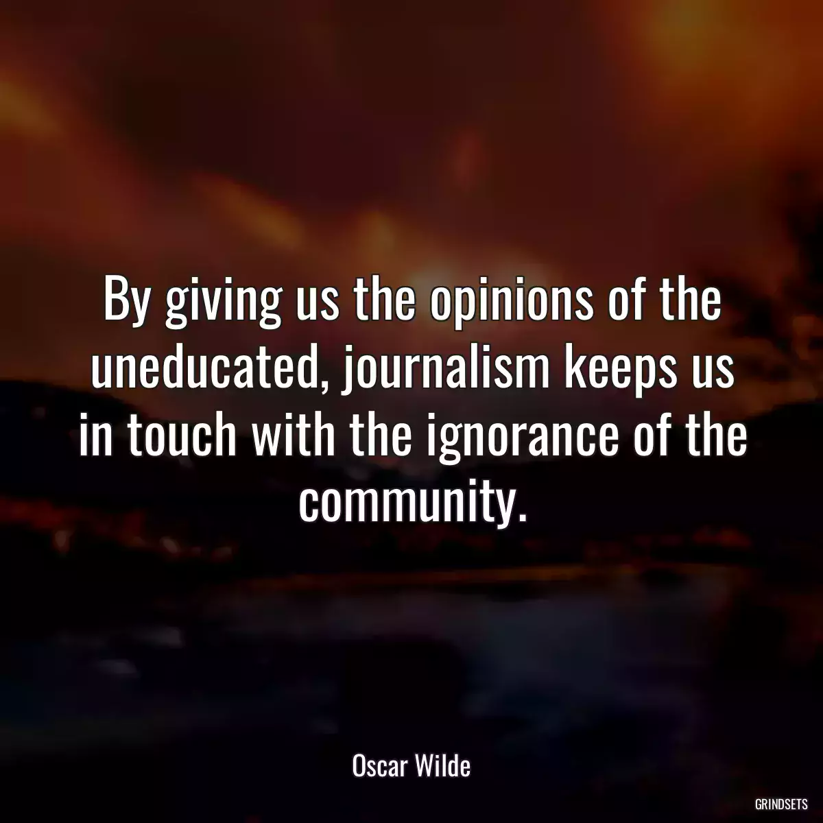 By giving us the opinions of the uneducated, journalism keeps us in touch with the ignorance of the community.