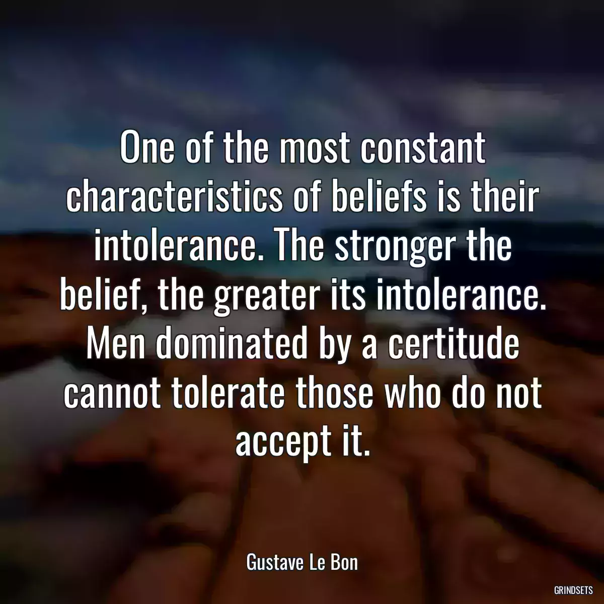 One of the most constant characteristics of beliefs is their intolerance. The stronger the belief, the greater its intolerance. Men dominated by a certitude cannot tolerate those who do not accept it.