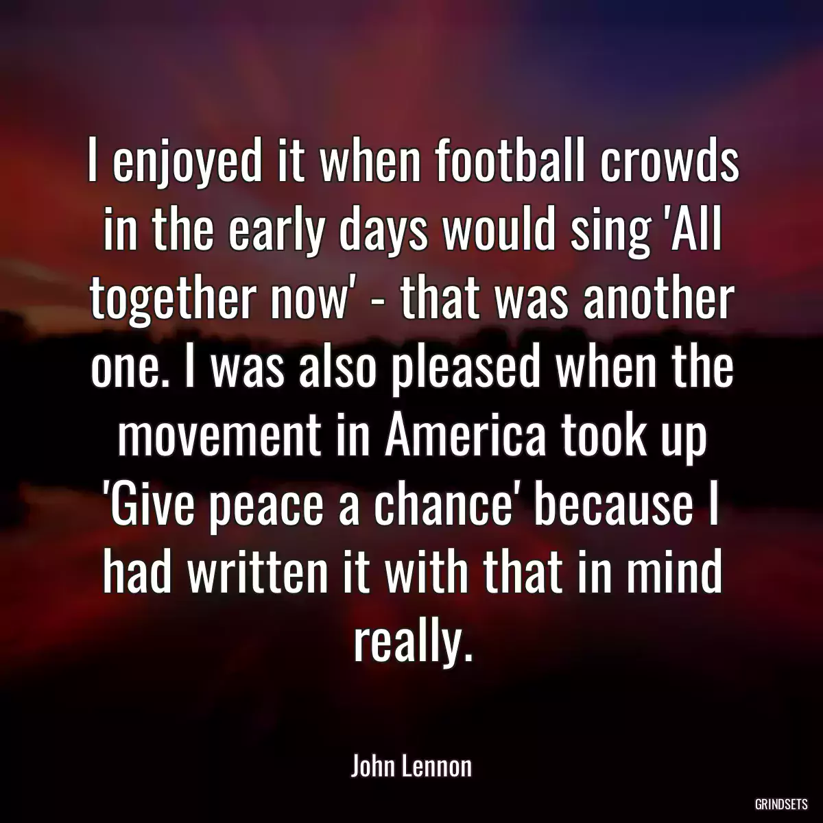 I enjoyed it when football crowds in the early days would sing \'All together now\' - that was another one. I was also pleased when the movement in America took up \'Give peace a chance\' because I had written it with that in mind really.