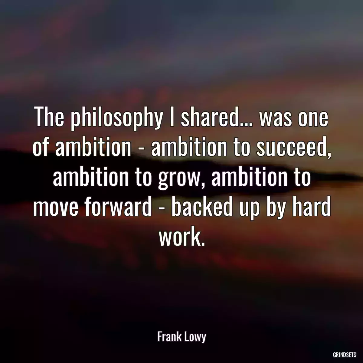 The philosophy I shared... was one of ambition - ambition to succeed, ambition to grow, ambition to move forward - backed up by hard work.