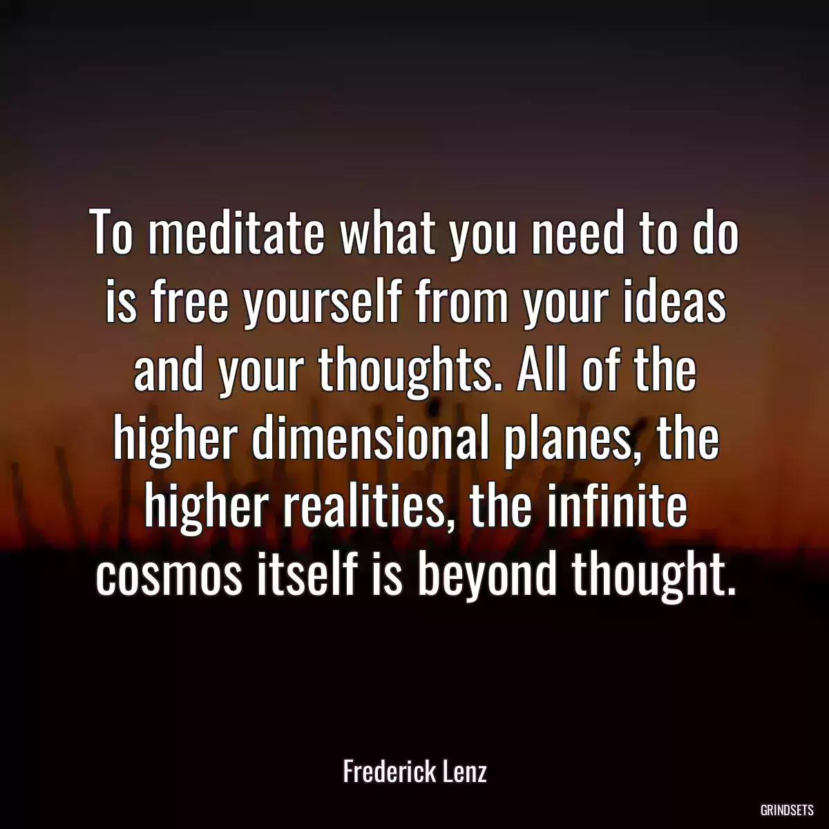 To meditate what you need to do is free yourself from your ideas and your thoughts. All of the higher dimensional planes, the higher realities, the infinite cosmos itself is beyond thought.