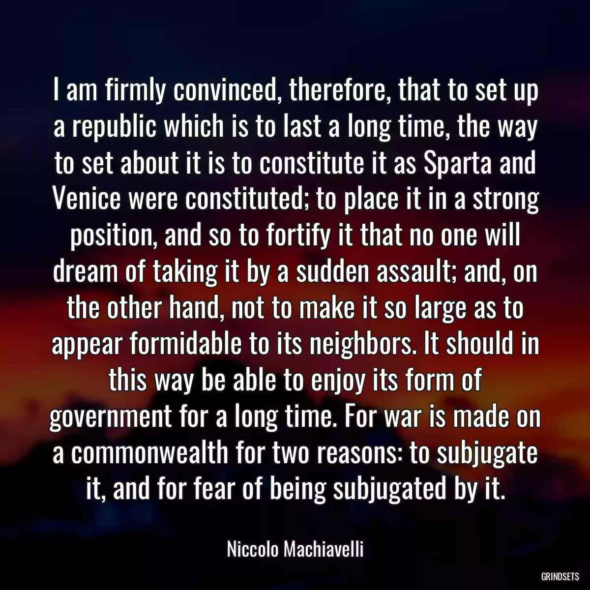 I am firmly convinced, therefore, that to set up a republic which is to last a long time, the way to set about it is to constitute it as Sparta and Venice were constituted; to place it in a strong position, and so to fortify it that no one will dream of taking it by a sudden assault; and, on the other hand, not to make it so large as to appear formidable to its neighbors. It should in this way be able to enjoy its form of government for a long time. For war is made on a commonwealth for two reasons: to subjugate it, and for fear of being subjugated by it.