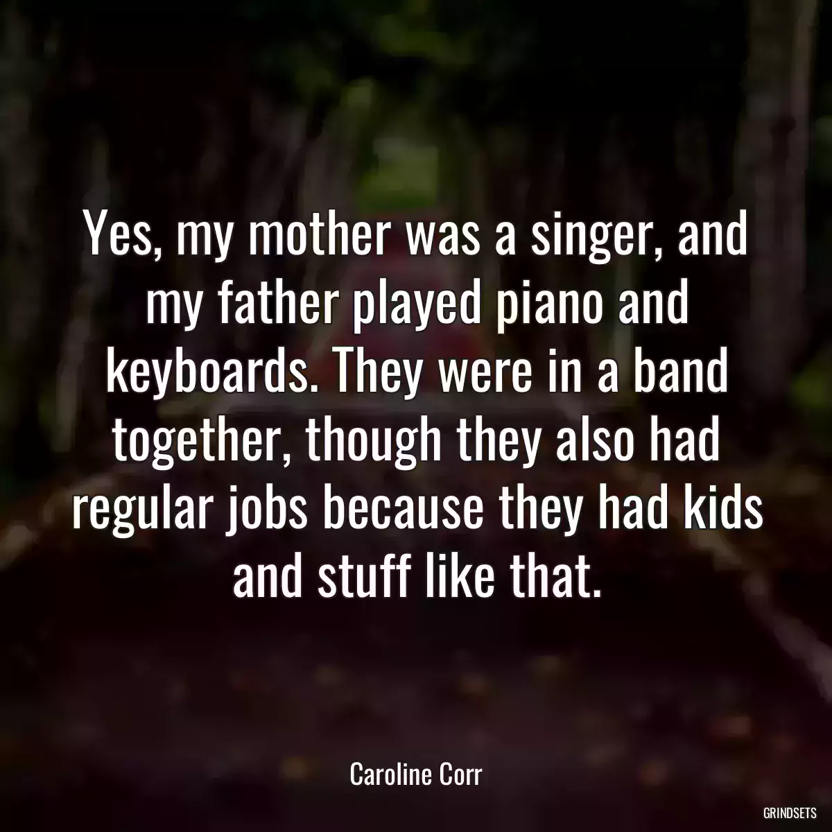 Yes, my mother was a singer, and my father played piano and keyboards. They were in a band together, though they also had regular jobs because they had kids and stuff like that.