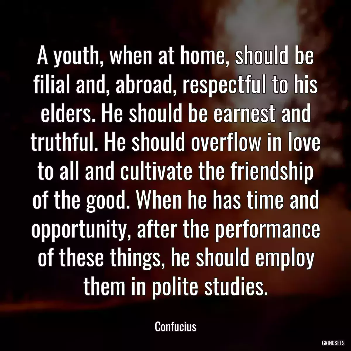 A youth, when at home, should be filial and, abroad, respectful to his elders. He should be earnest and truthful. He should overflow in love to all and cultivate the friendship of the good. When he has time and opportunity, after the performance of these things, he should employ them in polite studies.