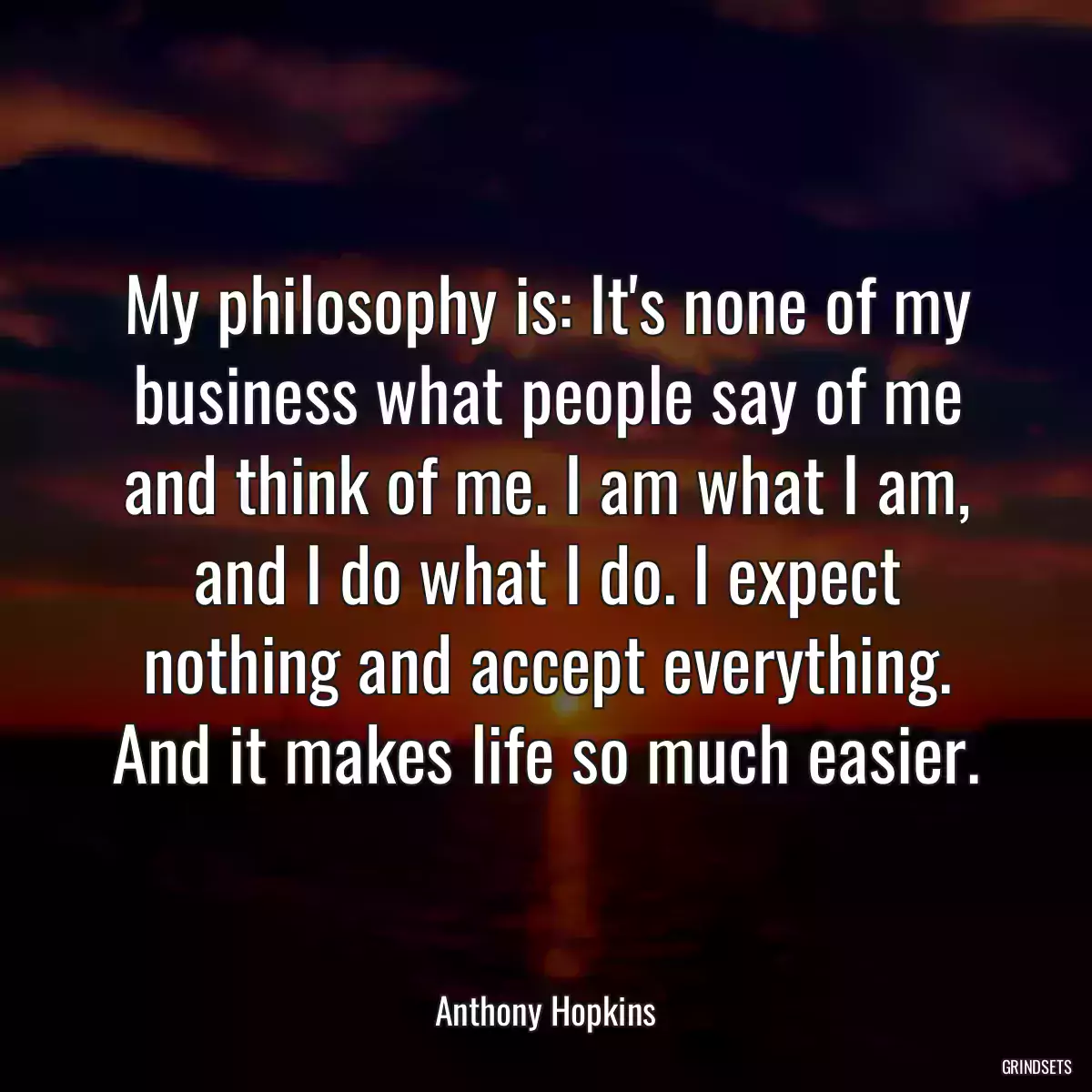 My philosophy is: It\'s none of my business what people say of me and think of me. I am what I am, and I do what I do. I expect nothing and accept everything. And it makes life so much easier.