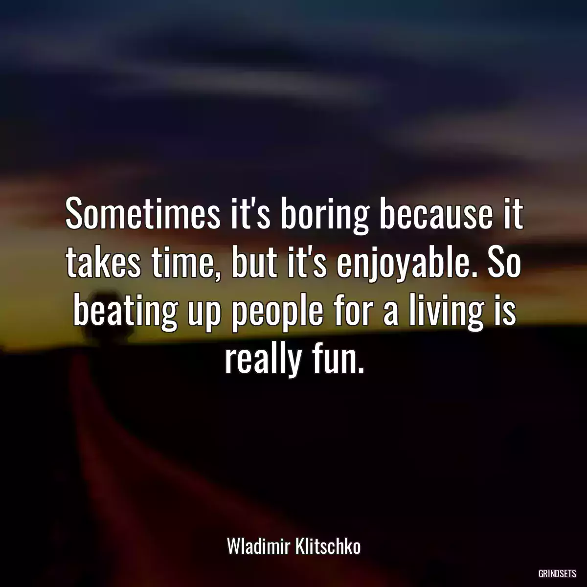 Sometimes it\'s boring because it takes time, but it\'s enjoyable. So beating up people for a living is really fun.