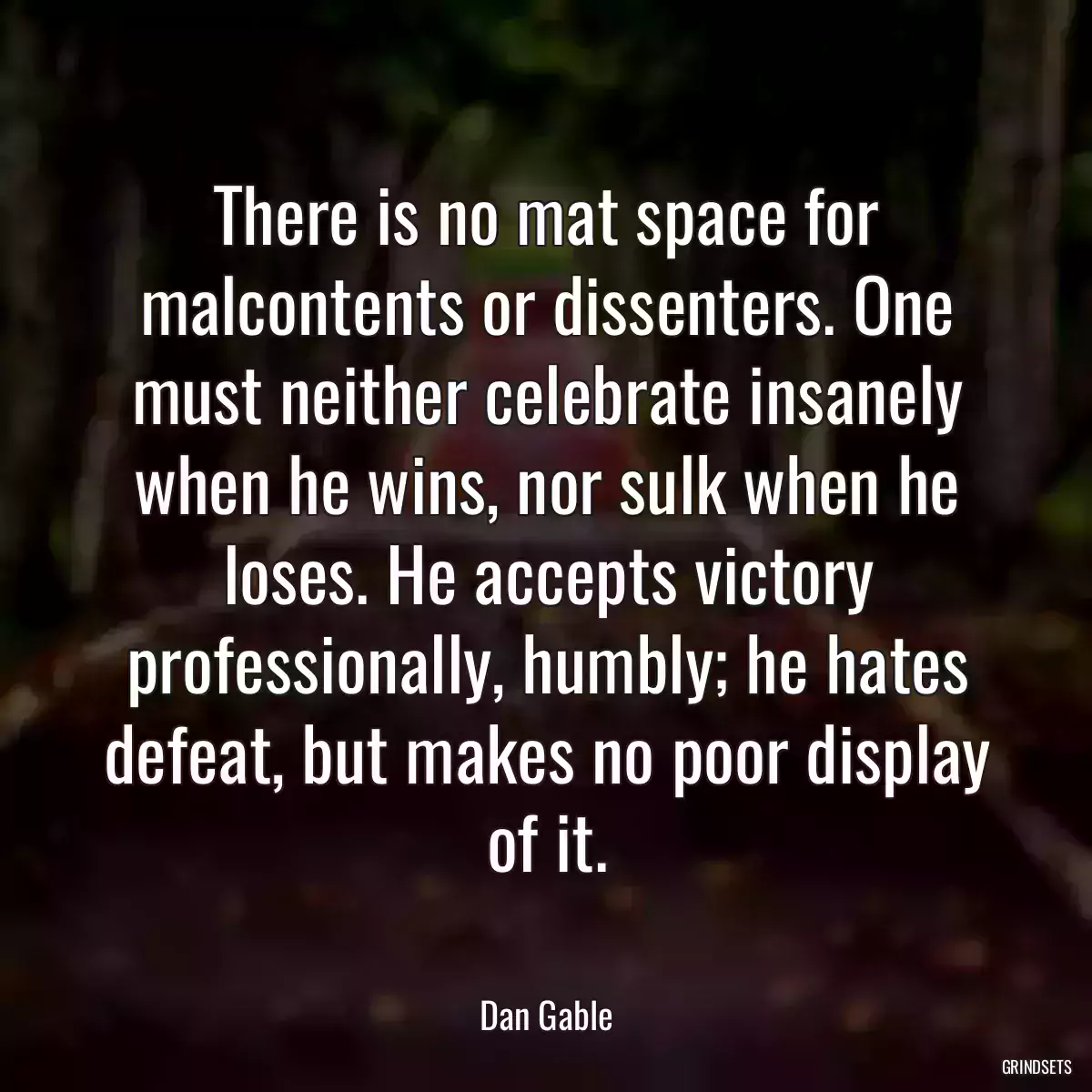 There is no mat space for malcontents or dissenters. One must neither celebrate insanely when he wins, nor sulk when he loses. He accepts victory professionally, humbly; he hates defeat, but makes no poor display of it.