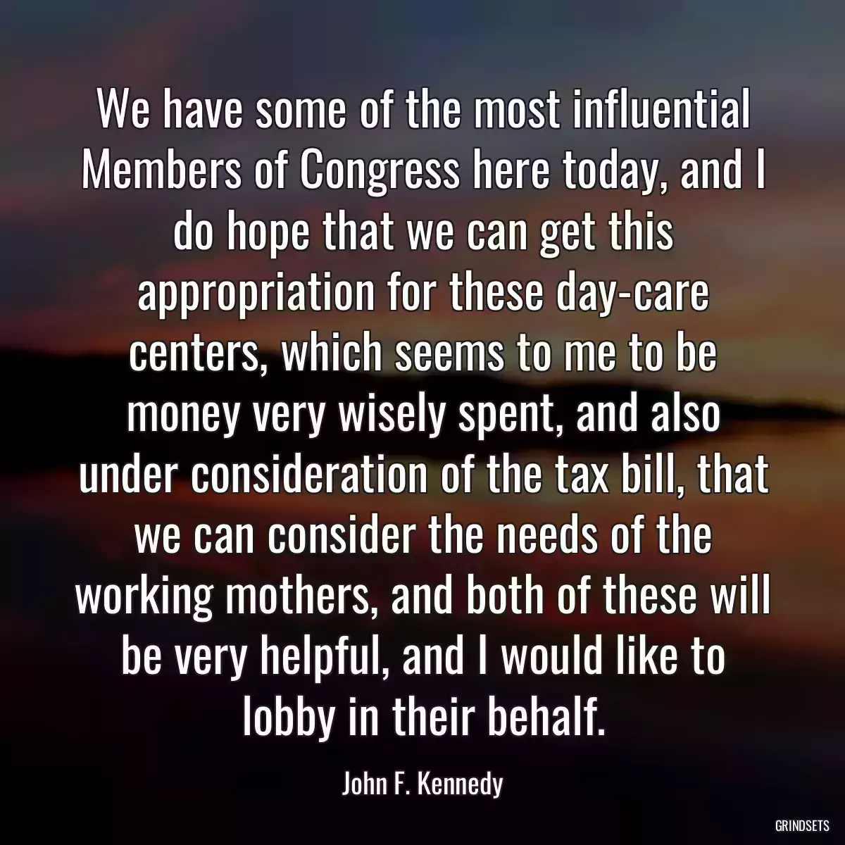 We have some of the most influential Members of Congress here today, and I do hope that we can get this appropriation for these day-care centers, which seems to me to be money very wisely spent, and also under consideration of the tax bill, that we can consider the needs of the working mothers, and both of these will be very helpful, and I would like to lobby in their behalf.